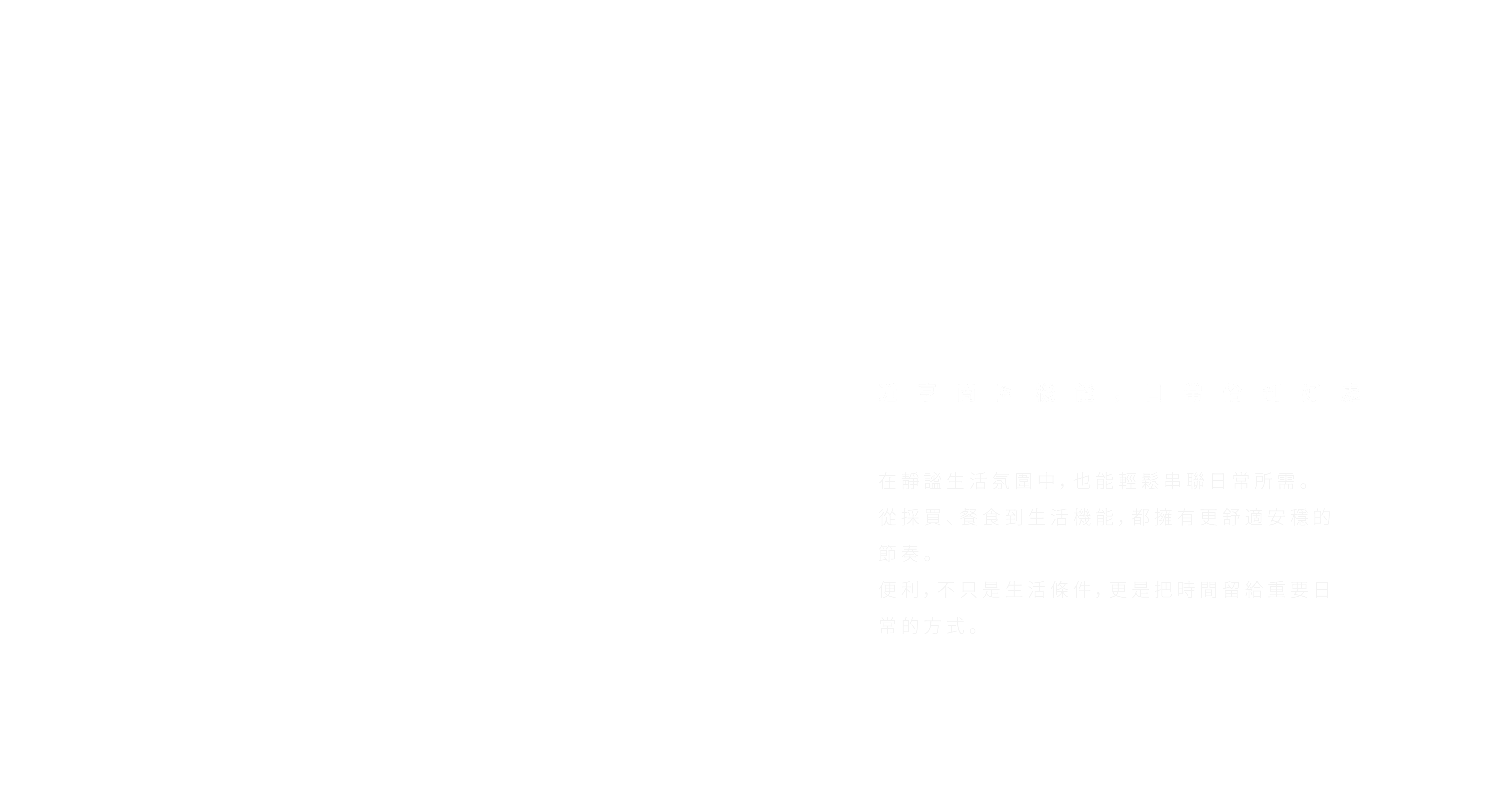 近享商圈機能，日常恰到好處。在靜謐生活氛圍中，也能輕鬆串聯日常所需。從採買、餐食到生活機能，都擁有更舒適安穩的節奏。便利，不只是生活條件，更是把時間留給重要日常的方式。